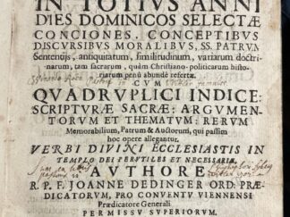 <b>Dedinger, Johann.</b><br />Annona Annua Seu In Totius Anni Dies Dominicos Selectae Conciones : Conceptibus, Discursibus Moralibus, SS. Patrum Sententiis, antiquitatum, similitudinum, variarum doctrinarum, tam sacrarum, quam Christiano-politicarum historiarum penu abunde refertae ; Cum Quadruplici Indice: Scripturae Sacrae: Argumentorum Et Thematum: Rerum Memorabilium, Patrum & Auctorum, qui passim hoc opere allegantur ; Verbi Divini Ecclesiastis In Templo Dei Perutiles Et Necessariae / Authore R.P.F. Joanne Dedinger Ord: Praedicatorum, Pro Conventu Viennensi Praedicatore Generali